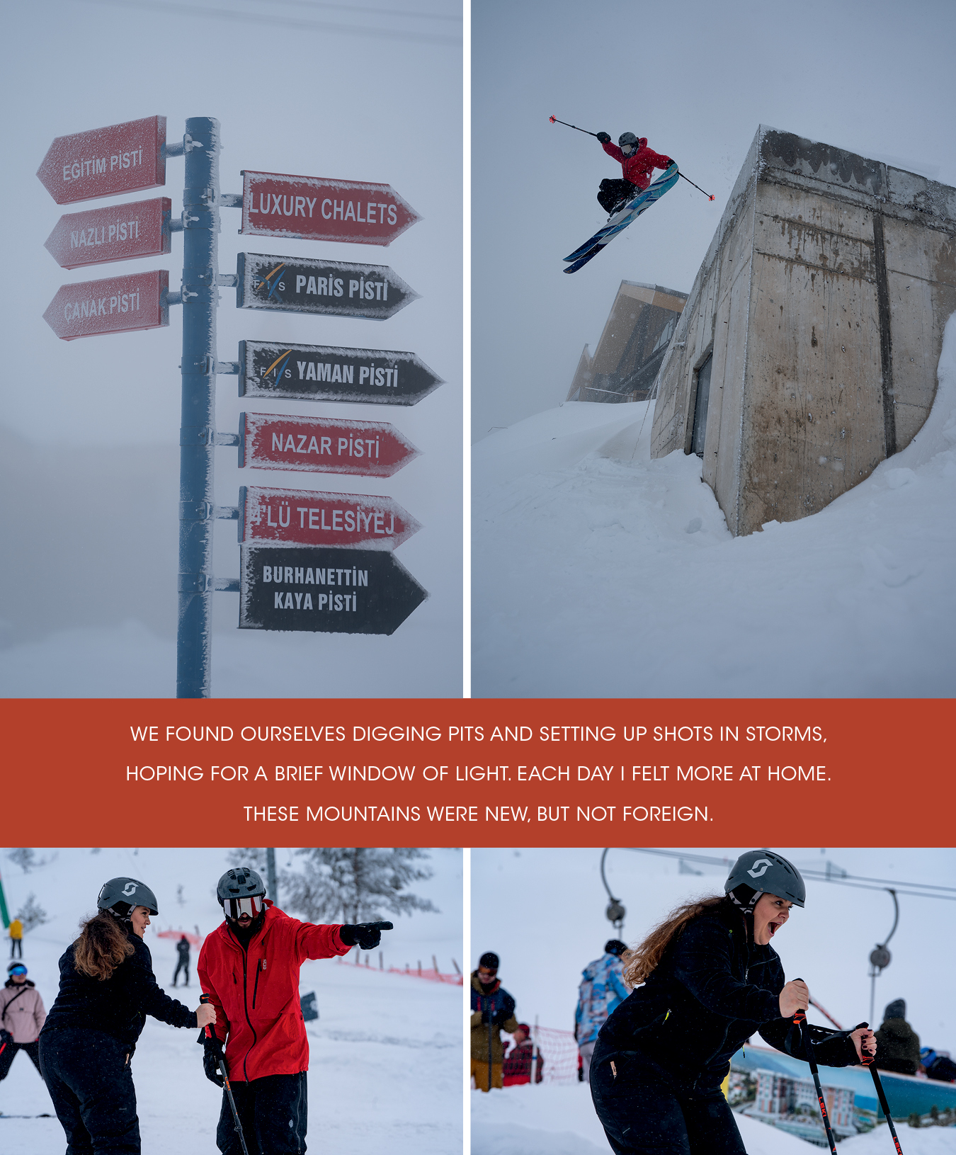 TOP TO BOTTOM, LEFT TO RIGHT Low hanging clouds persisted our first few days at Kartalkaya, but it didn’t stop folks from showing up in droves from the capital. Despite low visibility at Kartalkaya, Giray got back to his urban roots just behind the Kaya Palazzo Lounge. Giray’s passion for skiing and sharing the sport he loves was the driver of this trip. Giray’s cousin Engin and his family joined us when we visited the resort of Kartalkaya. Here, Giray works with Engin’s wife, Nagihan, on technique. Nagihan’s face says it all as she slides on skis for her first time at Kartalkaya Resort.
